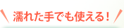 濡れた手でも使える！