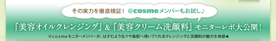 その実力を徹底検証！ ＠ｃｏｓｍｅメンバーもお試し♪ 『美容オイルクレンジング』＆『美容クリーム洗顔料』モニターレポ大公開！ ＠ｃｏｓｍｅモニターメンバーが、はずむようなツヤ美肌へ導いてくれるクレンジングと洗顔料の魅力を体感★