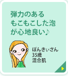 弾力のあるもこもこした泡が心地良い♪ ぽんきぃさん 35歳 混合肌 弾力のあるもこもこした泡で顔全体を包み込むように洗えて、とっても心地良いです。