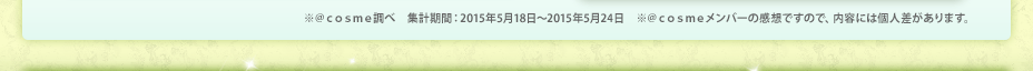 ※＠ｃｏｓｍｅ調べ　集計期間：2015年5月18日～2015年5月24日　※＠ｃｏｓｍｅメンバーの感想ですので、内容には個人差があります。