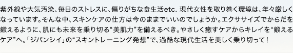 紫外線や大気汚染、毎日のストレスに、偏りがちな食生活etc. 現代女性を取り巻く環境は、年々厳しくなっています。そんな中、スキンケアの仕方は今のままでいいのでしょうか。エクササイズでからだを鍛えるように、肌にも未来を乗り切る“美肌力”を備えるべき。やさしく癒すケアからキレイを“鍛えるケア”へ。「ジバンシイ」の“スキントレーニング発想”で、過酷な現代生活を美しく乗り切って！