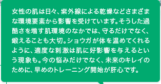 ひとつでも当てはまる人は、“スキントレーニング”を始めましょう！ more→　女性の肌は日々、紫外線による乾燥などさまざまな環境要素から影響を受けています。そうした過酷さを増す肌環境のなかでは、守るだけでなく、鍛えることも大切。ショウガが体を温めてくれるように、適度な刺激は肌に好影響を与えるという現象も。今の悩みだけでなく、未来のキレイのために、早めのトレーニング開始が肝心です。