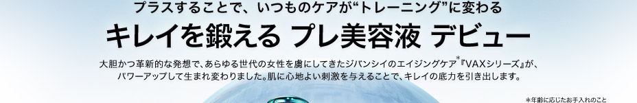 プラスすることで、いつものケアが“トレーニング”に変わる　キレイを鍛える プレ美容液 デビュー　大胆かつ革新的な発想で、あらゆる世代の女性を虜にしてきたジバンシイのエイジングケア*『VAXシリーズ』が、パワーアップして生まれ変わりました。肌に心地よい刺激を与えることで、キレイの底力を引き出します。　*年齢に応じたお手入れのこと