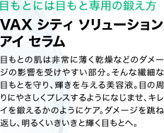 目もとには目もと専用の鍛え方　VAX シティ ソリューション アイ セラム　目もとの肌は非常に薄く乾燥などのダメージの影響を受けやすい部分。そんな繊細な目もとを守り、輝きを与える美容液。目の周りにやさしくプレスするようになじませ、キレイを鍛えるかのようにケア。ダメージを跳ね返し、明るくいきいきと輝く目もとへ。