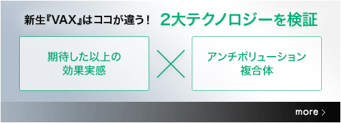 新生『VAX』はココが違う！ 2大テクノロジーを検証　［期待した以上の効果実感］×［アンチポリューション複合体］ more→　肌には本来、健やかな肌を保つ働きがあります。新生『VAX』は、肌の保護・修復と密接な関係をもつたんぱく質「スーパーHSP70」に着目。2つのテクノロジーを組み合わせた独自フォーミュラを開発しました。　肌本来の力をサポートする“VAXコンプレックス*”が、肌に微細な刺激を与えて肌の本能を目覚めさせ、“アンチポリューション複合体**”で、乾燥などのダメージから肌を徹底的にガード。肌が自ら美しくなろうとする力をサポートし、キメ細やかでなめらかな、若々しい肌へと導きます。　* 整肌成分（サンシチニンジン根エキス、アミノエタンスルフィン酸）　** 保護成分（プロリンアミドエチルイミダゾール、エルゴチオネイン）