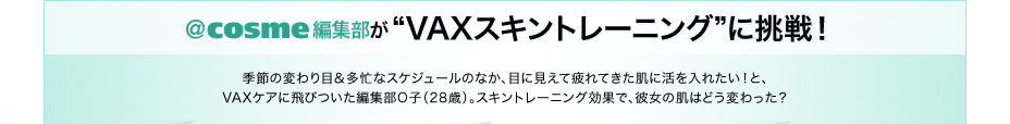 ＠ｃｏｓｍｅ編集部が“VAXスキントレーニング”に挑戦！　季節の変わり目＆多忙なスケジュールのなか、目に見えて疲れてきた肌に活を入れたい！と、VAXケアに飛びついた編集部O子（28歳）。スキントレーニング効果で、彼女の肌はどう変わった？