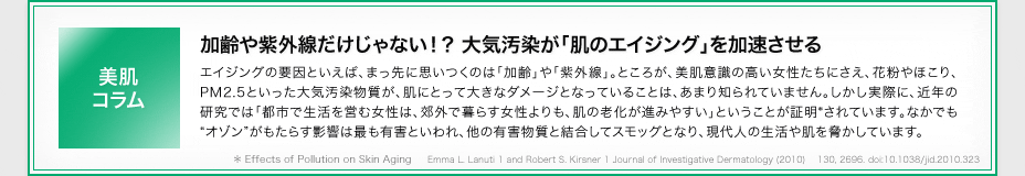 ［美肌コラム］加齢や紫外線だけじゃない！？ 大気汚染が「肌のエイジング」を加速させる　エイジングの要因といえば、まっ先に思いつくのは「加齢」や「紫外線」。ところが、美肌意識の高い女性たちにさえ、花粉やほこり、PM2.5といった大気汚染物質が、肌にとって大きなダメージとなっていることは、あまり知られていません。しかし実際に、近年の研究では「都市で生活を営む女性は、郊外で暮らす女性よりも、肌の老化が進みやすい」ということが証明*されています。なかでも“オゾン”がもたらす影響は最も有害といわれ、他の有害物質と結合してスモッグとなり、現代人の生活や肌を脅かしています。　* Effects of Pollution on Skin Aging 　 Emma L. Lanuti 1 and Robert S. Kirsner 1 Journal of Investigative Dermatology (2010) 　130, 2696. doi:10.1038/jid.2010.323