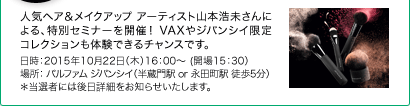 人気ヘア＆メイクアップ アーティスト山本浩未さんによる、特別セミナーを開催！ VAXやジバンシイ限定コレクションも体験できるチャンスです。　日時：2015年10月22日（木）16：00～ (開場15：30）　場所： パルファム ジバンシイ（半蔵門駅 or 永田町駅 徒歩5分）*当選者には後日詳細をお知らせいたします。