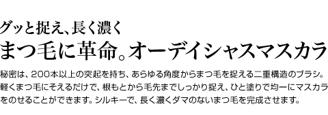 グッと捉え、長く濃く　まつ毛に革命。オーデイシャスマスカラ　秘密は、200本以上の突起を持ち、あらゆる角度からまつ毛を捉える二重構造のブラシ。軽くまつ毛にそえるだけで、根もとから毛先までしっかり捉え、ひと塗りで均一にマスカラをのせることができます。シルキーで、長く濃くダマのないまつ毛を完成させます。