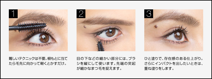 重ねづけ自在。細部までオーデイシャスマスカラの使い方　しなやかさはそのままに、重ねるほど目もと印象アップ。重ねづけ自在、理想のボリュームをGET！　more＞ ［1］難しいテクニックは不要。根もとに当てたら毛先に向かって軽くとかすだけ。　［2］目の下などの細かい部分には、ブラシを縦にして使います。先端の突起が細かなまつ毛を捉えます。　［3］ひと塗りで、存在感のある仕上がり。さらにインパクトを出したいときは、重ね塗りをします。