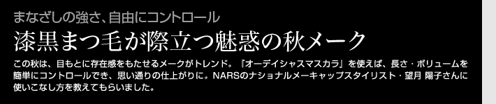 まなざしの強さ、自由にコントロール 漆黒まつ毛が際立つ魅惑の秋メーク　この秋は、目もとに存在感をもたせるメークがトレンド。『オーデイシャスマスカラ』を使えば、長さ・ボリュームを簡単にコントロールでき、思い通りの仕上がりに。NARSのナショナルメーキャップスタイリスト・望月 陽子さんに使いこなし方を教えてもらいました。