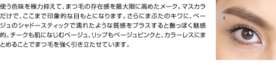 使う色味を極力抑えて、まつ毛の存在感を最大限に高めたメーク。マスカラだけで、ここまで印象的な目もとになります。さらにまぶたのキワに、ベージュのシャドースティックで濡れたような質感をプラスすると艶っぽく魅惑的。チークも肌になじむベージュ、リップもベージュピンクと、カラーレスにまとめることでまつ毛を強く引き立たせています。