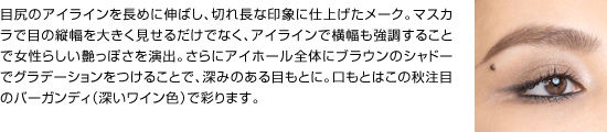 目尻のアイラインを長めに伸ばし、切れ長な印象に仕上げたメーク。マスカラで目の縦幅を大きく見せるだけでなく、アイラインで横幅も強調することで女性らしい艶っぽさを演出。さらにアイホール全体にブラウンのシャドーでグラデーションをつけることで、深みのある目もとに。口もとはこの秋注目のバーガンディ（深いワイン色）で彩ります。