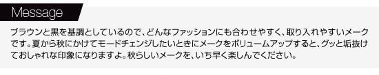 【Message】ブラウンと黒を基調としているので、どんなファッションにも合わせやすく、取り入れやすいメークです。夏から秋にかけてモードチェンジしたいときにメークをボリュームアップすると、グッと垢抜けておしゃれな印象になりますよ。秋らしいメークを、いち早く楽しんでください。