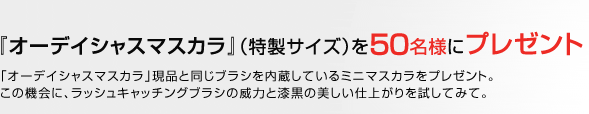『オーデイシャスマスカラ』（特製サイズ）を50名様にプレゼント　「オーデイシャスマスカラ」現品と同じブラシを内蔵しているミニマスカラをプレゼント。この機会に、ラッシュキャッチングブラシの威力と漆黒の美しい仕上がりを試してみて。