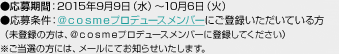 ●応募期間：2015年9月9日（水）～10月6日（火） ●応募条件：＠ｃｏｓｍｅプロデュースメンバーにご登録いただいている方（未登録の方は、＠ｃｏｓｍｅプロデュースメンバーに登録してください）※ご当選の方には、メールにてお知らせいたします。