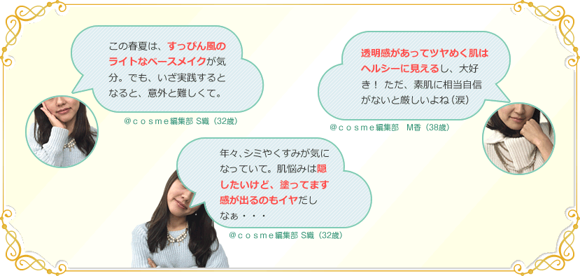 この春夏は、すっぴん風のライトなベースメイクが気分。でも、いざ実践するとなると、意外と難しくて。 ＠ｃｏｓｍｅ編集部 S織（32歳）　透明感があってツヤめく肌はヘルシーに見えるし、大好き！  ただ、素肌に相当自信がないと厳しいよね（涙） ＠ｃｏｓｍｅ編集部　M香（38歳）　年々、シミやくすみが気になっていて。肌悩みは隠したいけど、塗ってます感が出るのもイヤだしなぁ・・・ ＠ｃｏｓｍｅ編集部 S織（32歳）