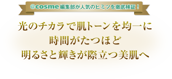 ＠ｃｏｓｍｅ編集部が人気のヒミツを徹底検証！　光のチカラで肌トーンを均一に時間がたつほど明るさと輝きが際立つ美肌へ