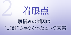 2.着眼点　肌悩みの原因は“加齢”じゃなかったという真実