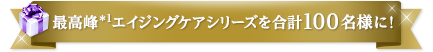 最高峰＊1エイジングケアシリーズを合計100名様に！