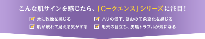 こんな肌サインを感じたら、「C－クエンス」シリーズに注目！ 常に乾燥を感じる　肌が疲れて見える気がする　ハリの低下、ほおの印象変化を感じる　毛穴の目立ち、皮脂トラブルが気になる