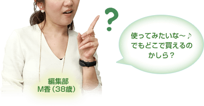 使ってみたいな～♪ 
でもどこで買えるのかしら？
編集部M香（38歳）