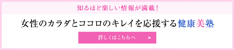 知るほど楽しい情報が満載！ 女性のカラダとココロのキレイを応援する健康美塾 詳しくはこちらへ