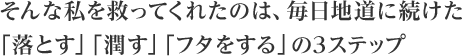 そんな私を救ってくれたのは、毎日地道に続けた「落とす」「潤す」「フタをする」の3ステップ