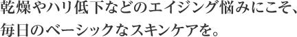 乾燥やハリ低下などのエイジング悩みにこそ、毎日のベーシックなスキンケアを。