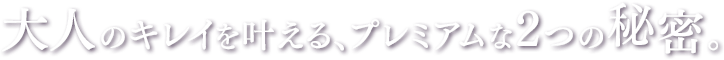大人のキレイを叶える、プレミアムな2つの秘密。