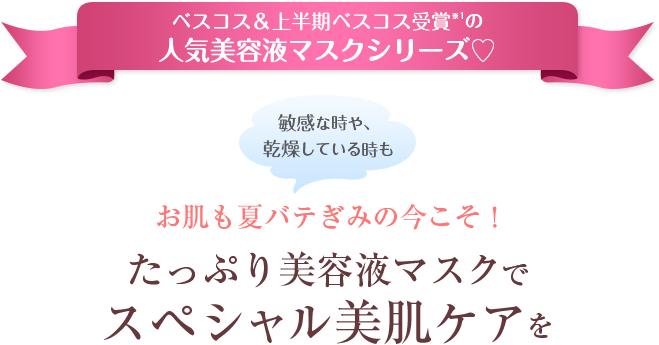 ベスコス＆上半期ベスコス受賞※1の人気美容液マスクシリーズ♡ 敏感な時や、乾燥している時も お肌も夏バテぎみの今こそ！ たっぷり美容液マスクでスペシャル美肌ケアを