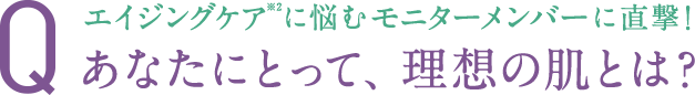 エイジングケア※2に悩むモニターメンバーに直撃！ Q.あなたにとって、理想の肌とは？