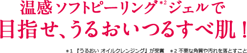 温感ソフトピーリング*2ジェルで目指せ、うるおいつるすべ肌！ ＊1 『うるおい オイルクレンジング』が受賞　＊2 不要な角質や汚れを落とすこと