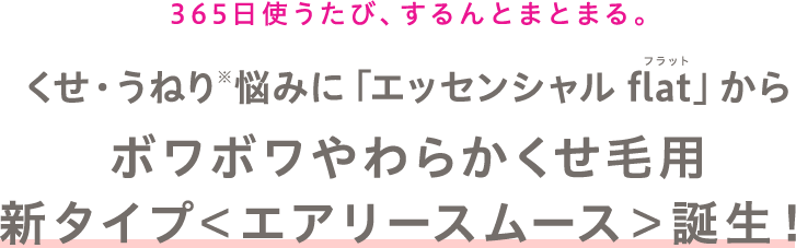 365日使うたび、するんとまとまる。 くせ・うねり※悩みに「エッセンシャル flat」からボワボワやわらかくせ毛用新タイプ＜エアリースムース＞誕生！