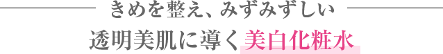 きめを整え、みずみずしい
透明美肌に導く美白化粧水