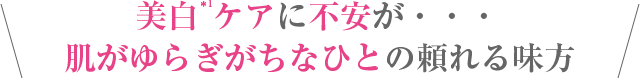 美白＊1ケアに不安が・・・
肌がゆらぎがちなひとの頼れる味方