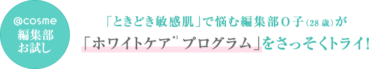 @cosme編集部お試し 「ときどき敏感肌」で悩む編集部O子（28歳）が「ホワイトケア＊1 プログラム」をさっそくトライ！