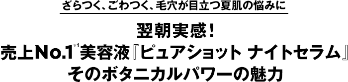 ざらつく、ごわつく、毛穴が目立つ夏肌の悩みに　翌朝実感！ 売上No.1＊1美容液『ピュアショット ナイトセラム』そのボタニカルパワーの魅力